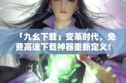「九幺下载」变革时代，免费高速下载神器重新定义！