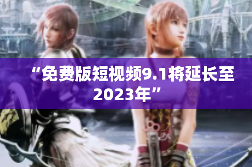 “免费版短视频9.1将延长至2023年”