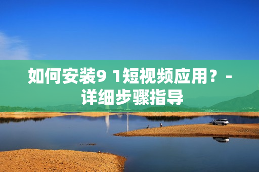 如何安装9 1短视频应用？- 详细步骤指导