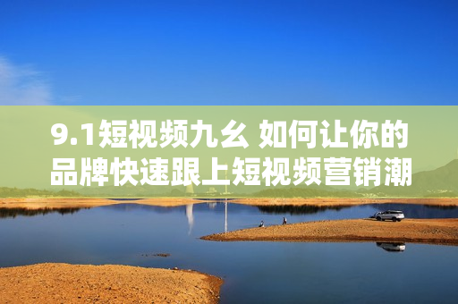 9.1短视频九幺 如何让你的品牌快速跟上短视频营销潮流？