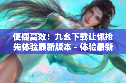 便捷高效！九幺下载让你抢先体验最新版本 - 体验最新版本，九幺下载让你省时又省力