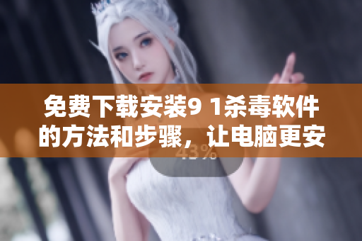 免费下载安装9 1杀毒软件的方法和步骤，让电脑更安全！