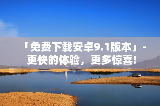 「免费下载安卓9.1版本」- 更快的体验，更多惊喜!