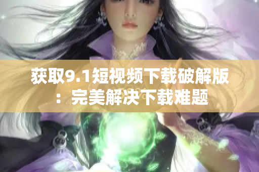 获取9.1短视频下载破解版：完美解决下载难题