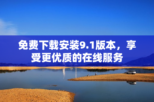 免费下载安装9.1版本，享受更优质的在线服务