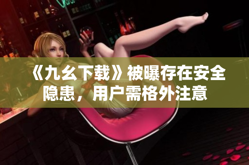 《九幺下载》被曝存在安全隐患，用户需格外注意
