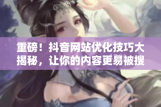 重磅！抖音网站优化技巧大揭秘，让你的内容更易被搜索引擎发现