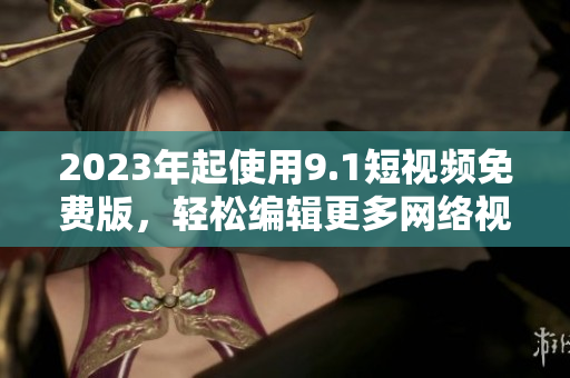 2023年起使用9.1短视频免费版，轻松编辑更多网络视频