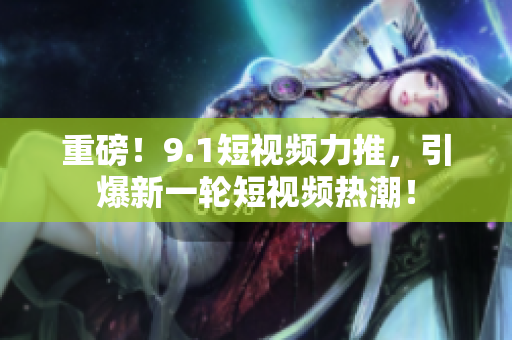 重磅！9.1短视频力推，引爆新一轮短视频热潮！