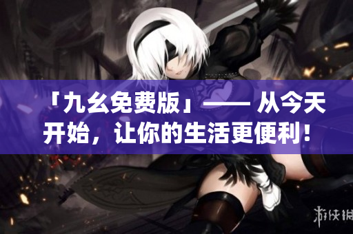 「九幺免费版」—— 从今天开始，让你的生活更便利！)