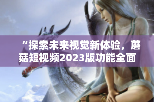 “探索未来视觉新体验，蘑菇短视频2023版功能全面升级”