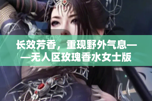 长效芳香，重现野外气息——无人区玫瑰香水女士版
