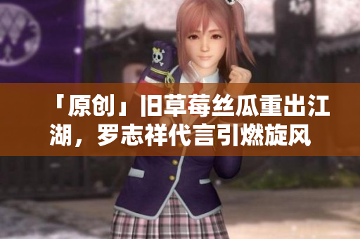 「原创」旧草莓丝瓜重出江湖，罗志祥代言引燃旋风