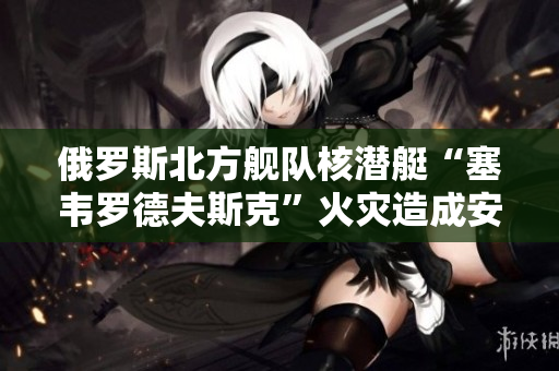 俄罗斯北方舰队核潜艇“塞韦罗德夫斯克”火灾造成安全事故