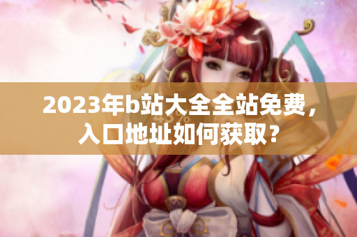 2023年b站大全全站免费，入口地址如何获取？