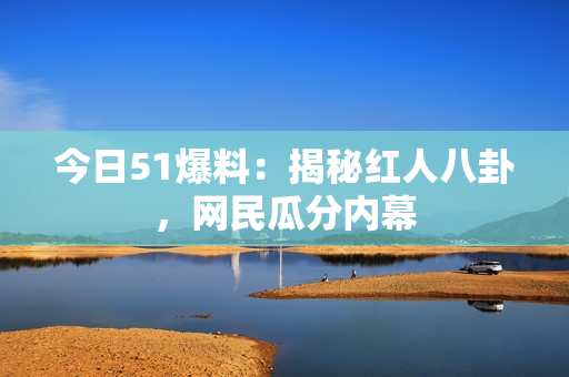 今日51爆料：揭秘红人八卦，网民瓜分内幕