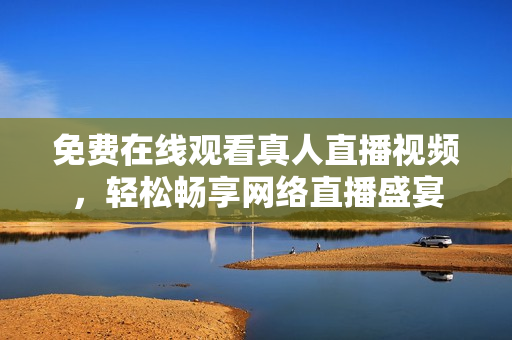 免费在线观看真人直播视频，轻松畅享网络直播盛宴