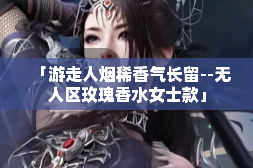 「游走人烟稀香气长留--无人区玫瑰香水女士款」