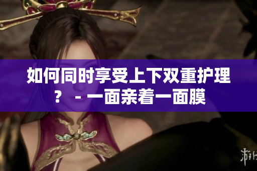 如何同时享受上下双重护理？ - 一面亲着一面膜