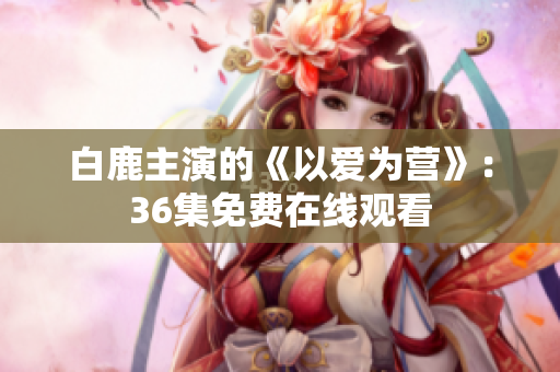 白鹿主演的《以爱为营》：36集免费在线观看