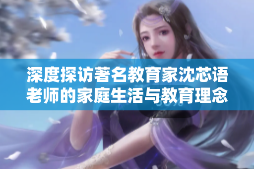 深度探访著名教育家沈芯语老师的家庭生活与教育理念