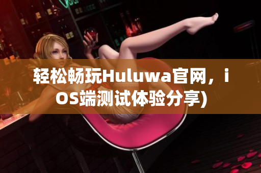 轻松畅玩Huluwa官网，iOS端测试体验分享)
