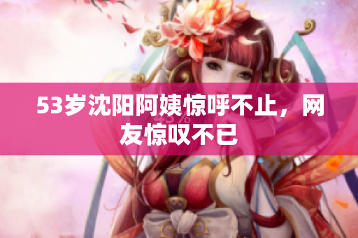 53岁沈阳阿姨惊呼不止，网友惊叹不已