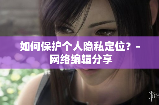 如何保护个人隐私定位？- 网络编辑分享
