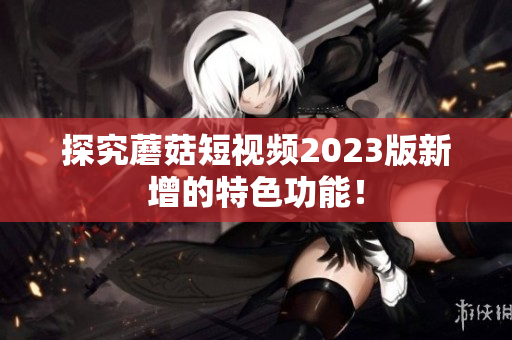 探究蘑菇短视频2023版新增的特色功能！