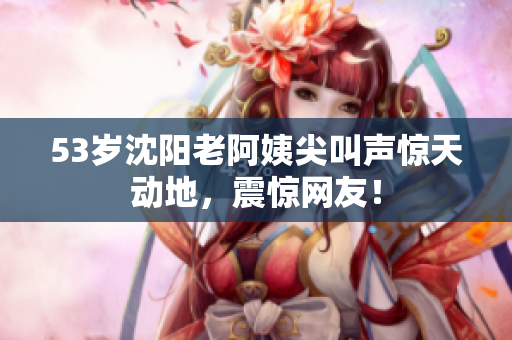 53岁沈阳老阿姨尖叫声惊天动地，震惊网友！