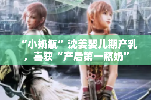 “小奶瓶”沈姜婴儿期产乳，喜获“产后第一瓶奶”
