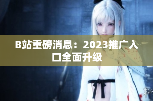 B站重磅消息：2023推广入口全面升级