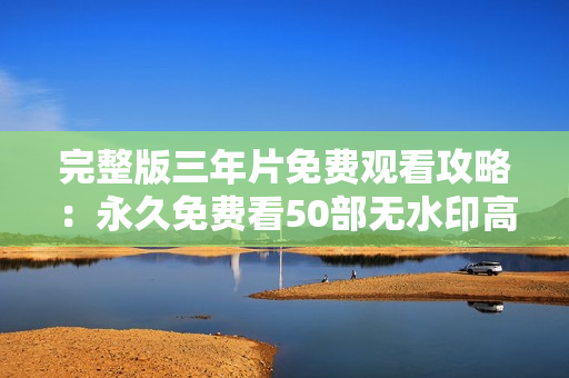 完整版三年片免费观看攻略：永久免费看50部无水印高清片！