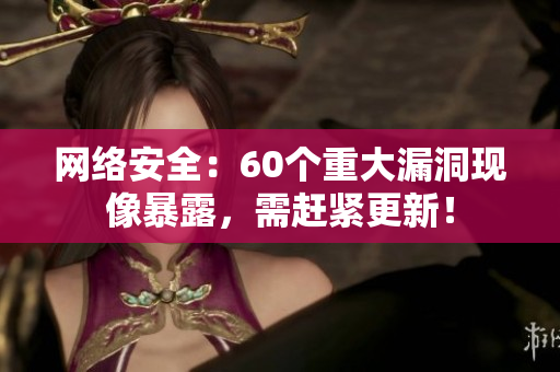 网络安全：60个重大漏洞现像暴露，需赶紧更新！