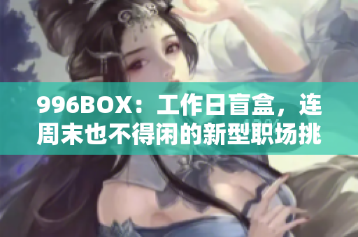 996BOX：工作日盲盒，连周末也不得闲的新型职场挑战