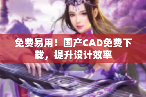 免费易用！国产CAD免费下载，提升设计效率