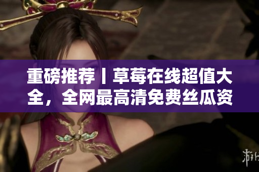 重磅推荐丨草莓在线超值大全，全网最高清免费丝瓜资源等你观看