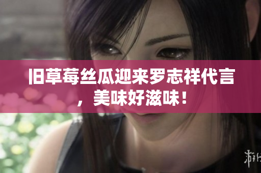 旧草莓丝瓜迎来罗志祥代言，美味好滋味！