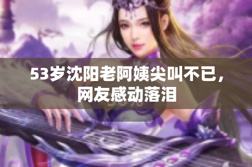 53岁沈阳老阿姨尖叫不已，网友感动落泪