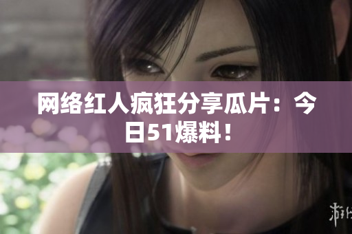 网络红人疯狂分享瓜片：今日51爆料！