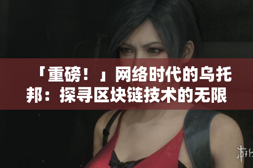 「重磅！」网络时代的乌托邦：探寻区块链技术的无限可能