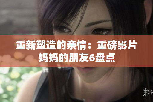 重新塑造的亲情：重磅影片妈妈的朋友6盘点