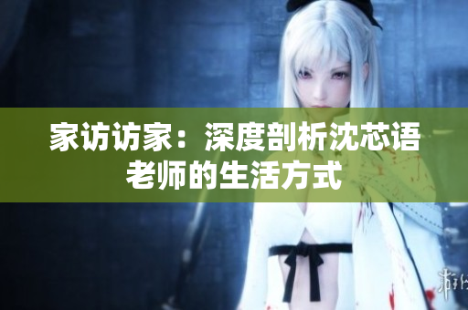 家访访家：深度剖析沈芯语老师的生活方式