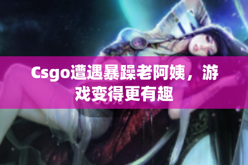 Csgo遭遇暴躁老阿姨，游戏变得更有趣