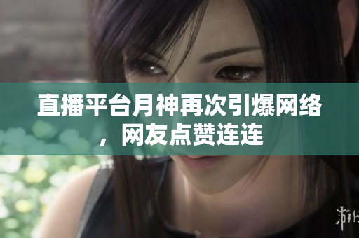 直播平台月神再次引爆网络，网友点赞连连