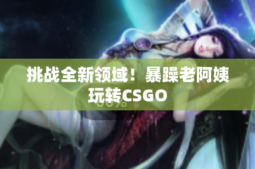 挑战全新领域！暴躁老阿姨玩转CSGO