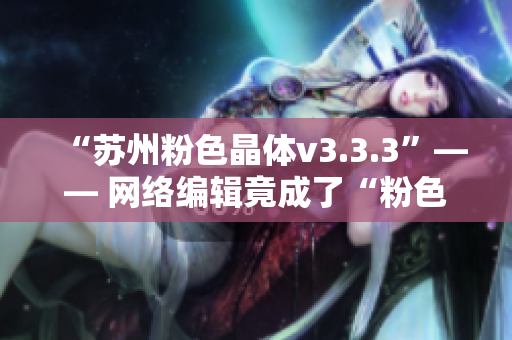 “苏州粉色晶体v3.3.3”—— 网络编辑竟成了“粉色晶体”达人