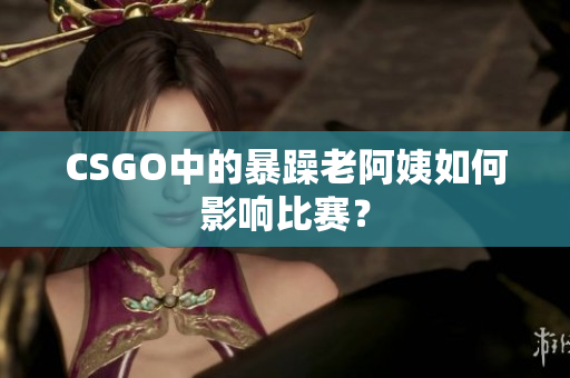 CSGO中的暴躁老阿姨如何影响比赛？