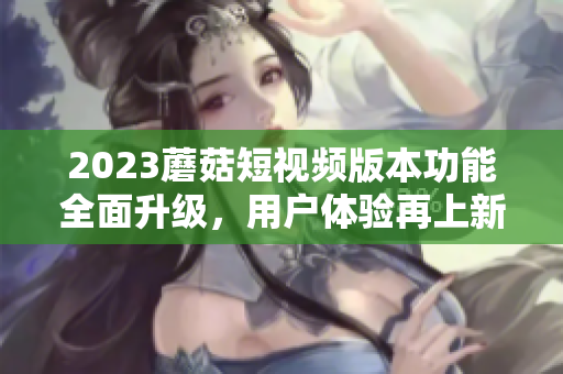 2023蘑菇短视频版本功能全面升级，用户体验再上新台阶！