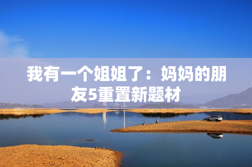 我有一个姐姐了：妈妈的朋友5重置新题材